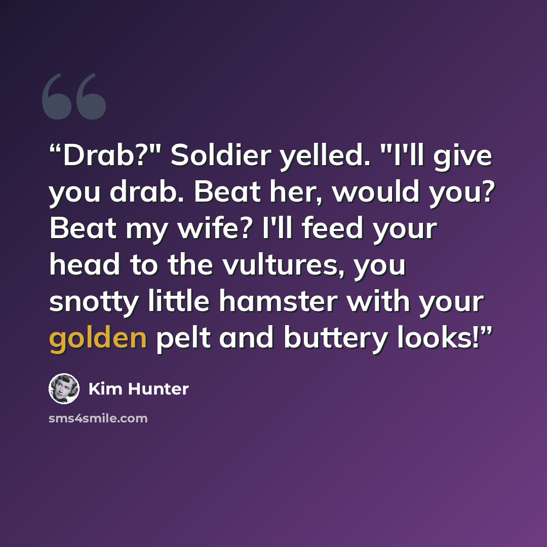 “Drab?" Soldier yelled. "I'll give you drab. Beat her, would you? Beat my wife? I'll feed your head to the vultures, you snotty little hamster with your golden pelt and buttery looks!” quote by Kim Hunter