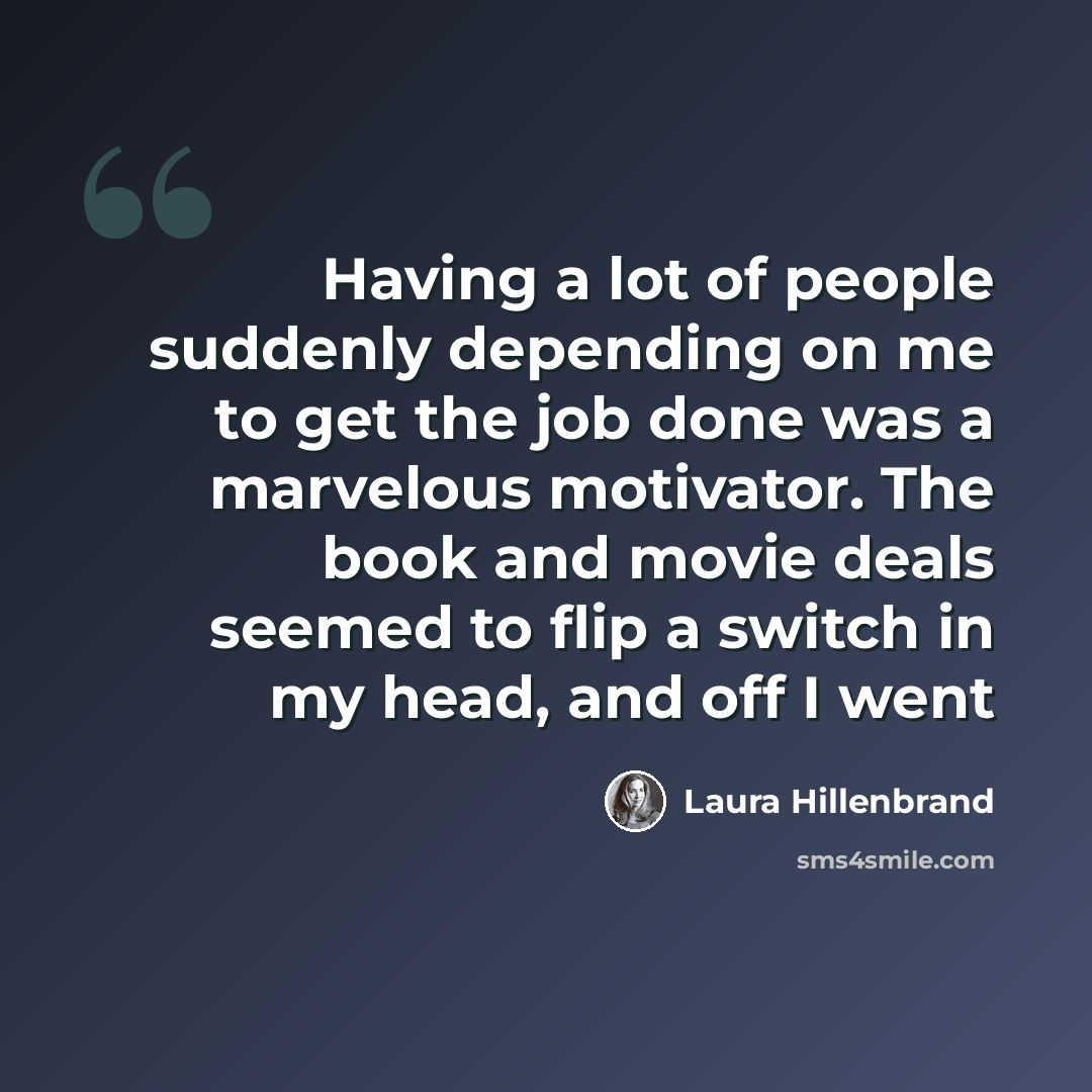 “Having a lot of people suddenly depending on me to get the job done was a marvelous motivator. The book and movie deals seemed to flip a switch in my head, and off I went” quote by Laura Hillenbrand