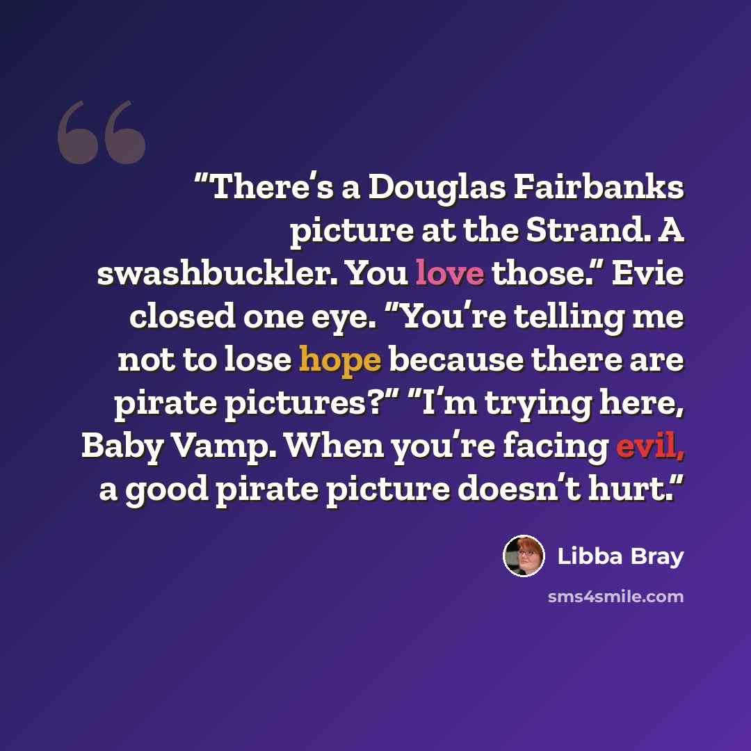 “There’s a Douglas Fairbanks picture at the Strand. A swashbuckler. You love those.” Evie closed one eye. “You’re telling me not to lose hope because there are pirate pictures?” “I’m trying here, Baby Vamp. When you’re facing evil, a good pirate picture doesn’t hurt.” quote by Libba Bray