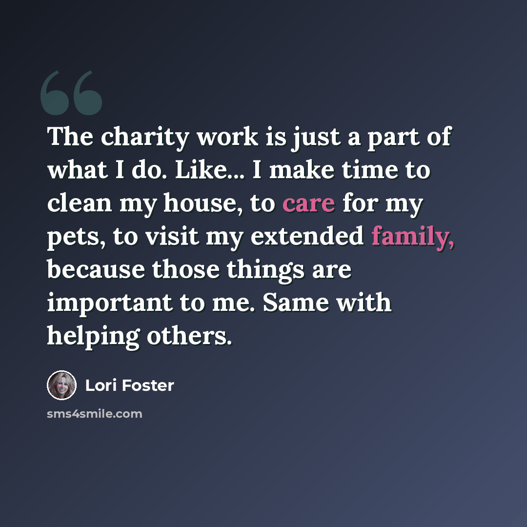“The charity work is just a part of what I do. Like... I make time to clean my house, to care for my pets, to visit my extended family, because those things are important to me. Same with helping others.” quote by Lori Foster