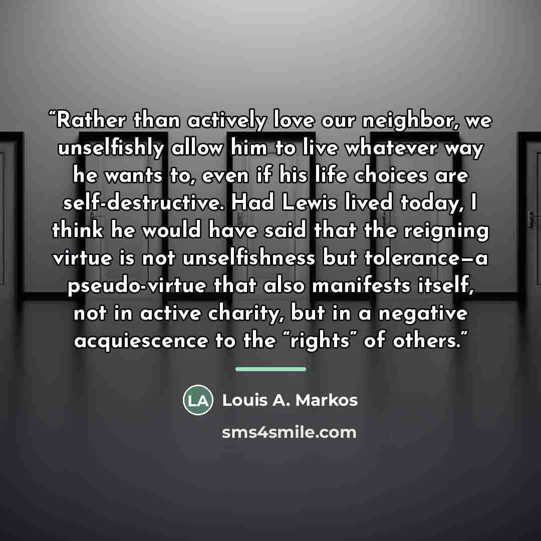 “Rather than actively love our neighbor, we unselfishly allow him to live whatever way he wants to, even if his life choices are self-destructive. Had Lewis lived today, I think he would have said that the reigning virtue is not unselfishness but tolerance—a pseudo-virtue that also manifests…” quote by Louis A. Markos