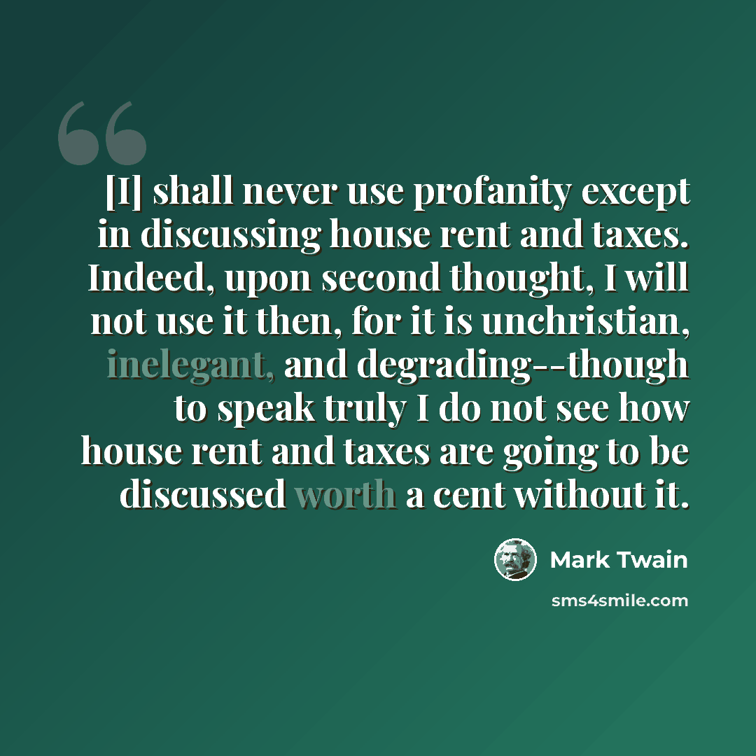 “[I] shall never use profanity except in discussing house rent and taxes. Indeed, upon second thought, I will not use it then, for it is unchristian, inelegant, and degrading--though to speak truly I do not see how house rent and taxes are going to be discussed worth a cent without it.” quote by Mark Twain