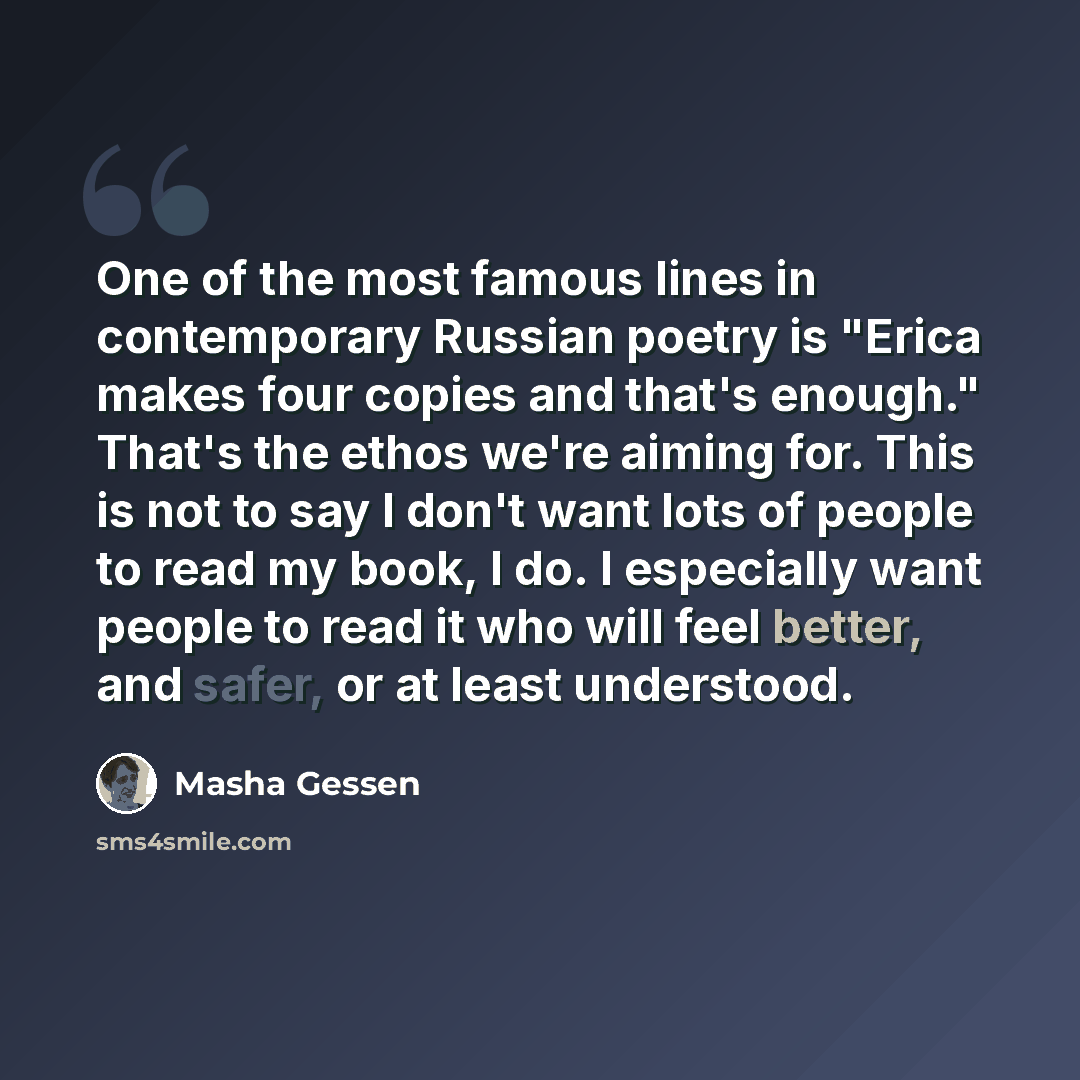 “One of the most famous lines in contemporary Russian poetry is "Erica makes four copies and that's enough." That's the ethos we're aiming for. This is not to say I don't want lots of people to read my book, I do. I especially want people to read it who will feel better, and safer, or at least…” quote by Masha Gessen