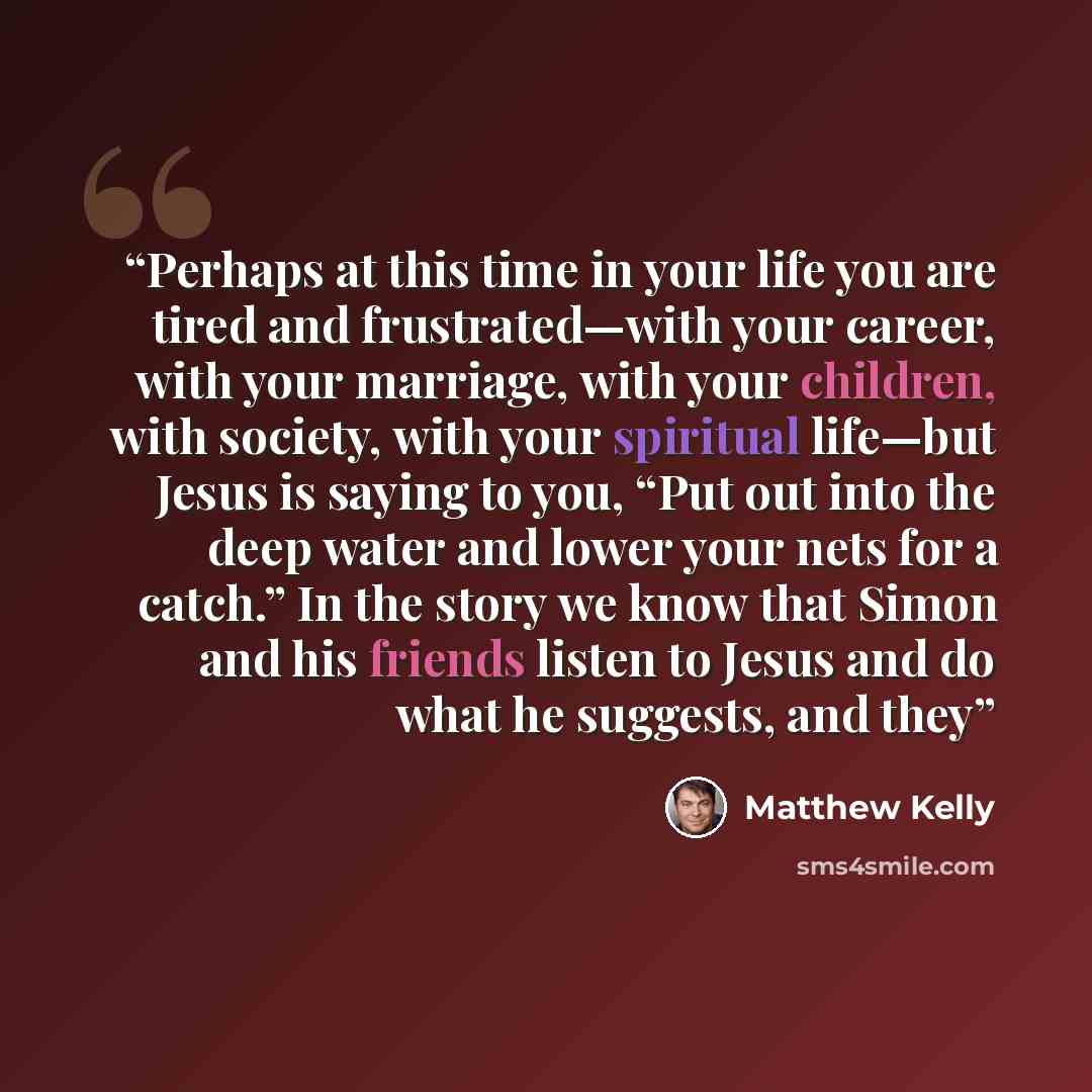 “Perhaps at this time in your life you are tired and frustrated—with your career, with your marriage, with your children, with society, with your spiritual life—but Jesus is saying to you, “Put out into the deep water and lower your nets for a catch.” In the story we know that Simon and his friends…” quote by Matthew Kelly