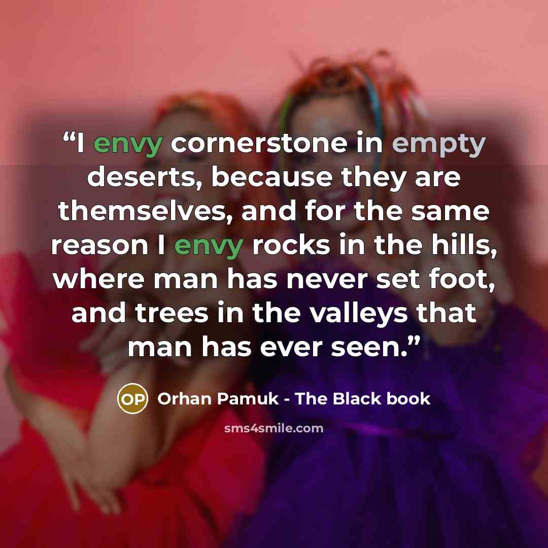 “I envy cornerstone in empty deserts, because they are themselves, and for the same reason I envy rocks in the hills, where man has never set foot, and trees in the valleys that man has ever seen.” quote by Orhan Pamuk - The Black book