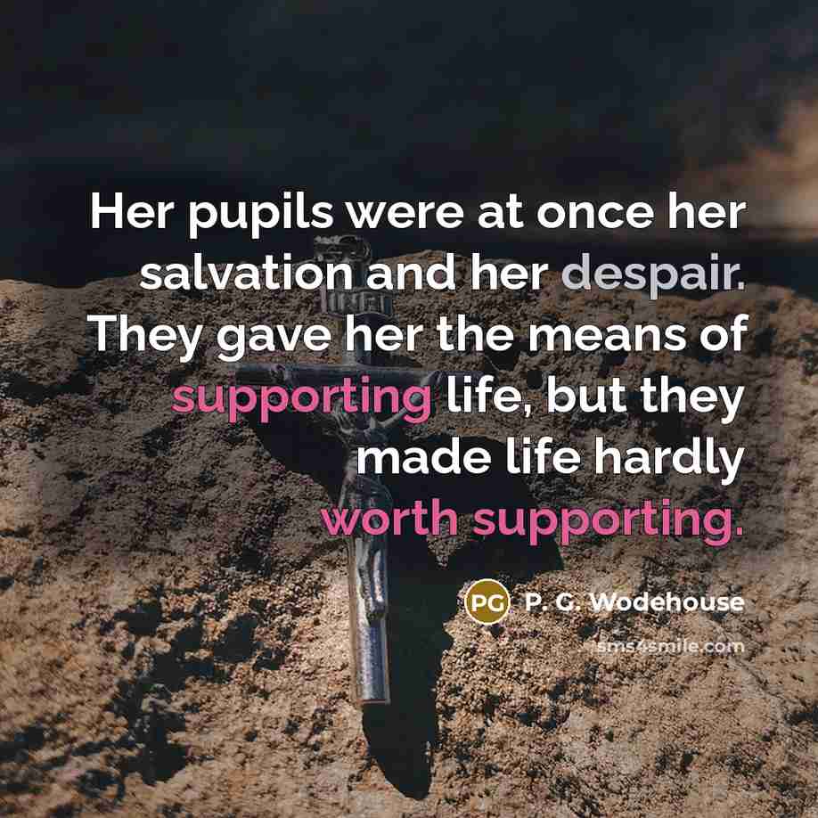 “Her pupils were at once her salvation and her despair. They gave her the means of supporting life, but they made life hardly worth supporting.” quote by P. G. Wodehouse