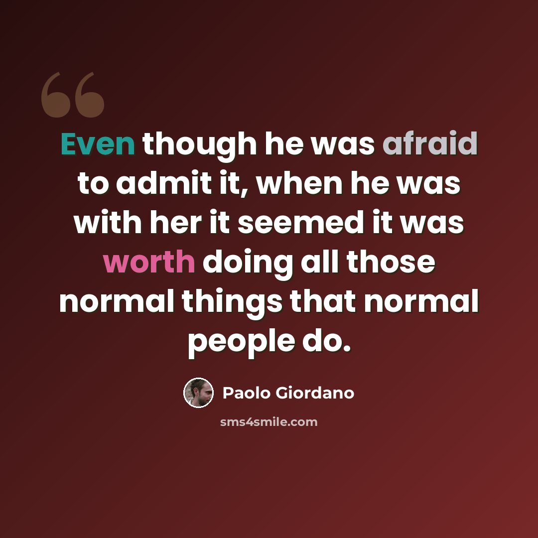 “Even though he was afraid to admit it, when he was with her it seemed it was worth doing all those normal things that normal people do.” quote by Paolo Giordano