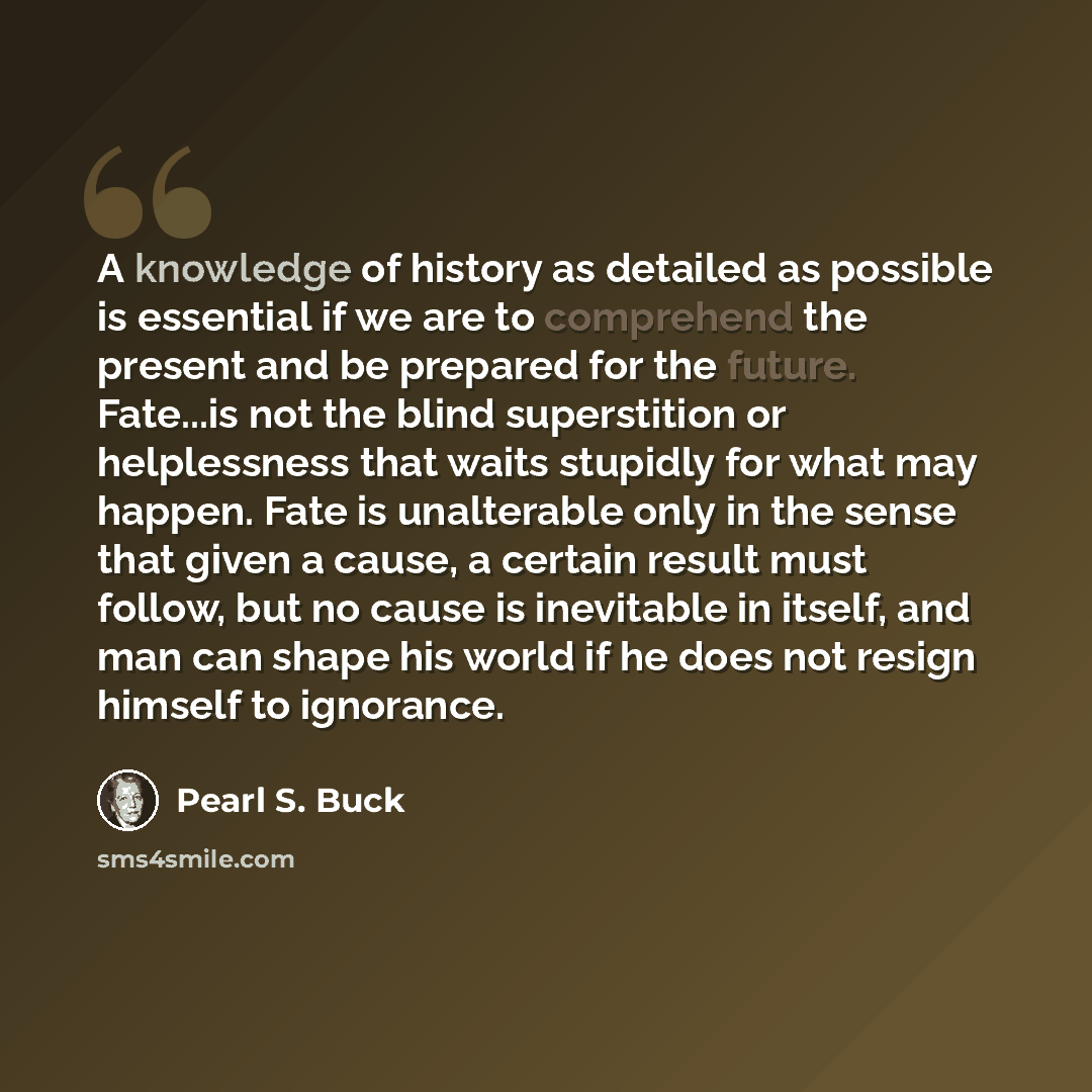 “A knowledge of history as detailed as possible is essential if we are to comprehend the present and be prepared for the future. Fate...is not the blind superstition or helplessness that waits stupidly for what may happen. Fate is unalterable only in the sense that given a cause, a certain result…” quote by Pearl S. Buck