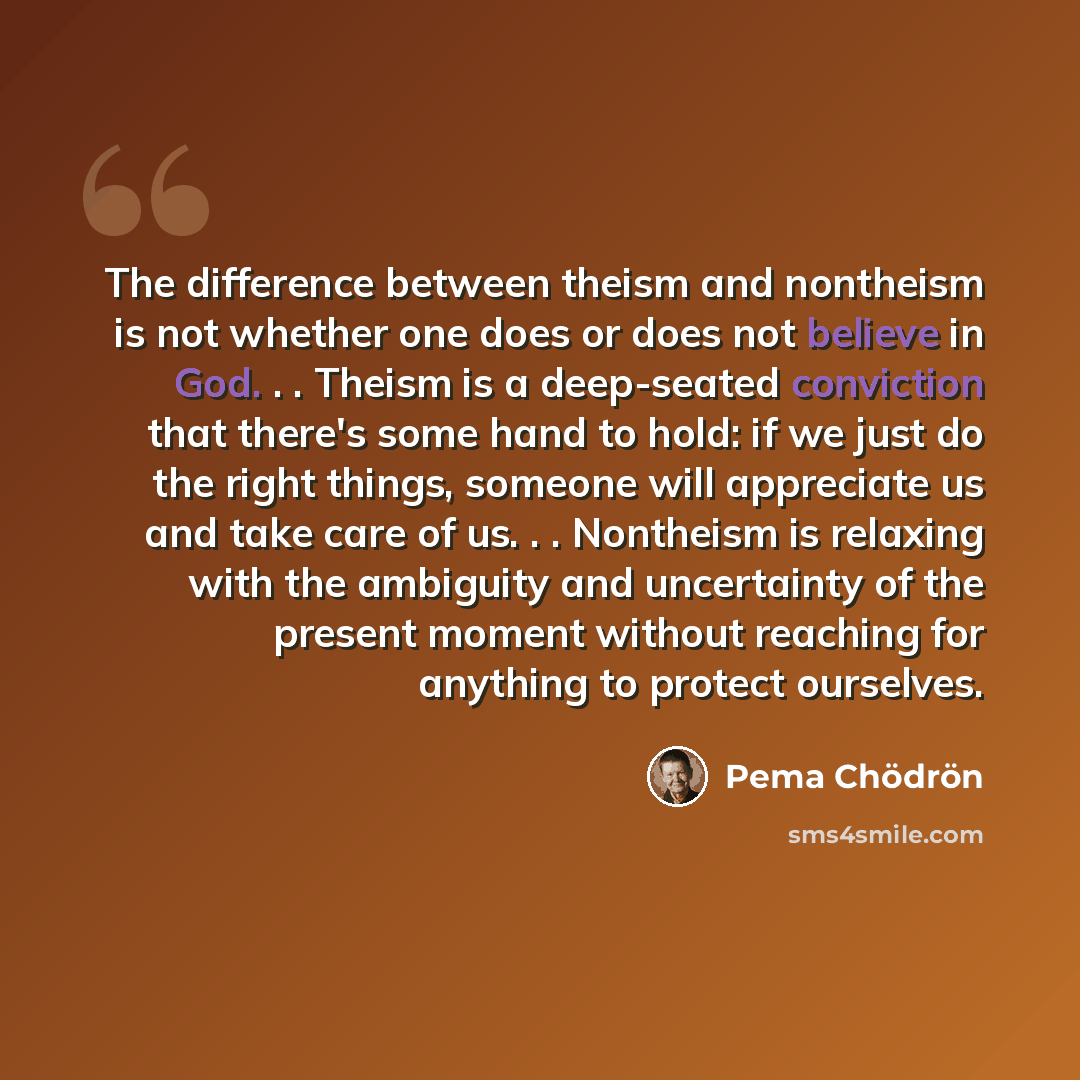 “The difference between theism and nontheism is not whether one does or does not believe in God. . . Theism is a deep-seated conviction that there's some hand to hold: if we just do the right things, someone will appreciate us and take care of us. . . Nontheism is relaxing with the ambiguity and…” quote by Pema Chodron