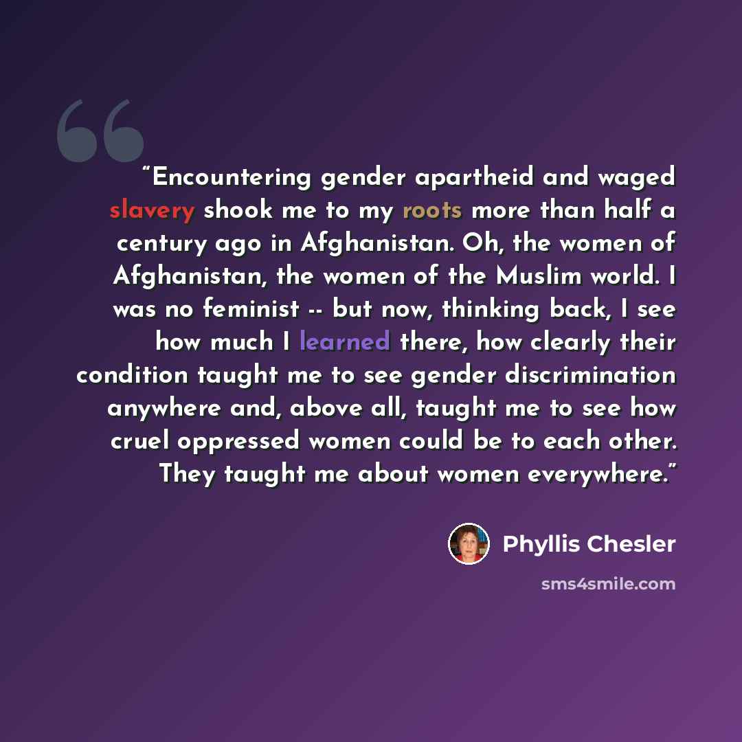 “Encountering gender apartheid and waged slavery shook me to my roots more than half a century ago in Afghanistan. Oh, the women of Afghanistan, the women of the Muslim world. I was no feminist -- but now, thinking back, I see how much I learned there, how clearly their condition taught me to see…” quote by Phyllis Chesler
