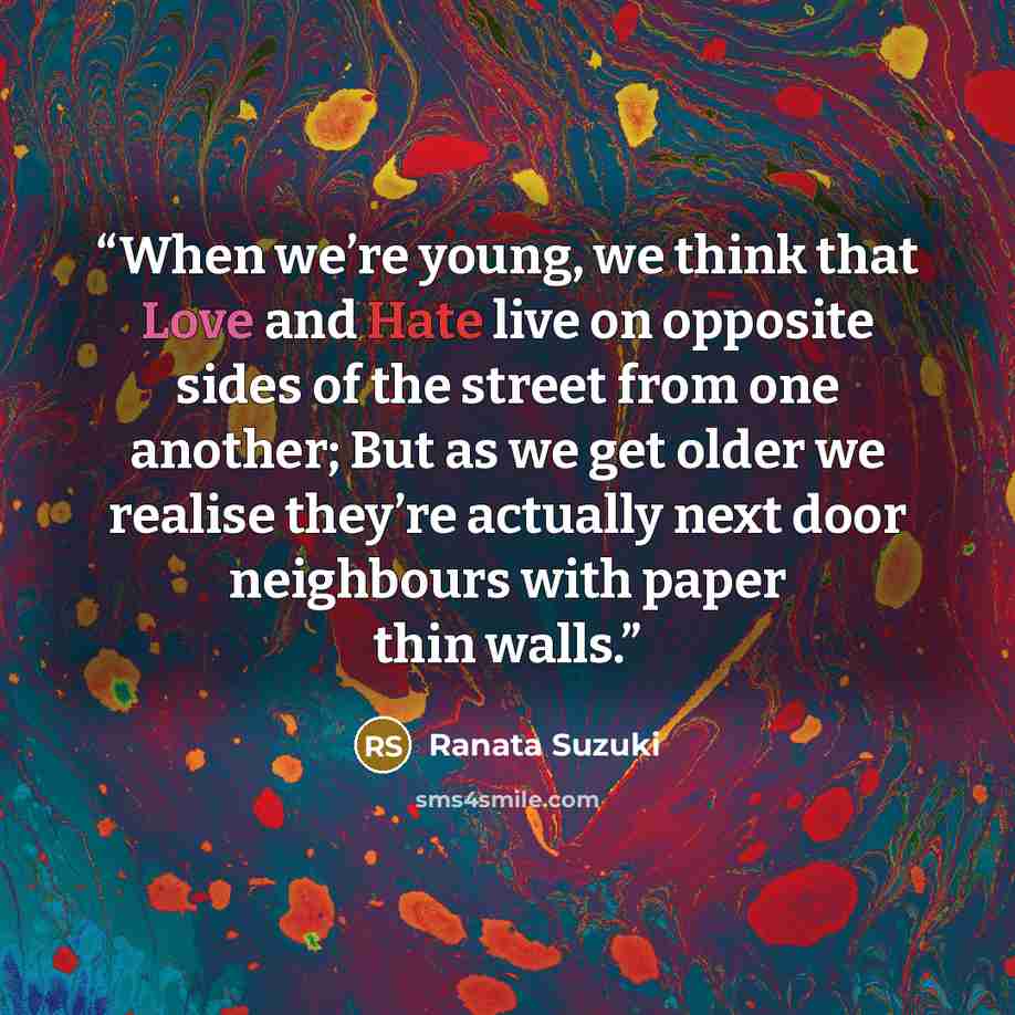 “When we’re young, we think that Love and Hate live on opposite sides of the street from one another; But as we get older we realise they’re actually next door neighbours with paper thin walls.” quote by Ranata Suzuki
