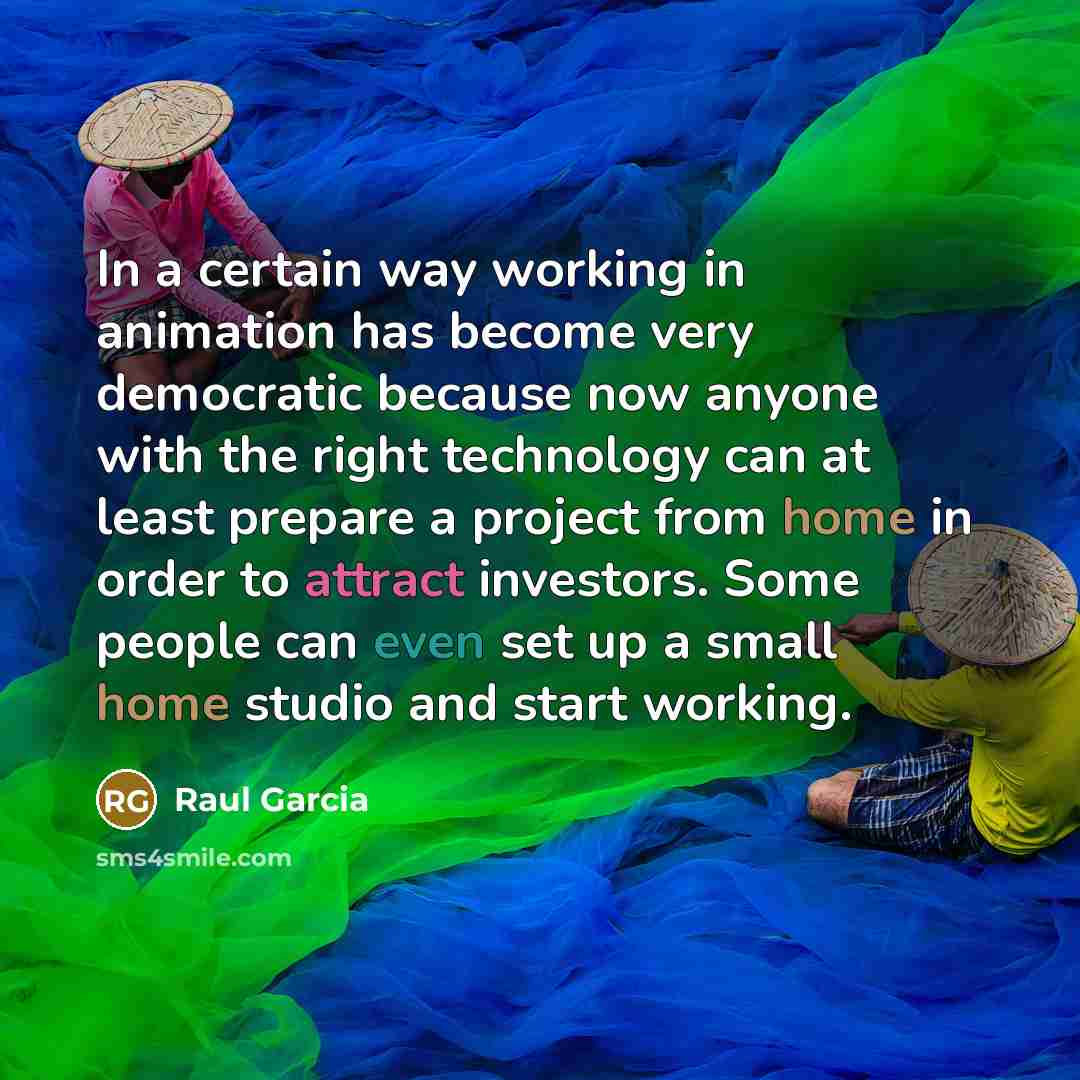 “In a certain way working in animation has become very democratic because now anyone with the right technology can at least prepare a project from home in order to attract investors. Some people can even set up a small home studio and start working.” quote by Raul Garcia