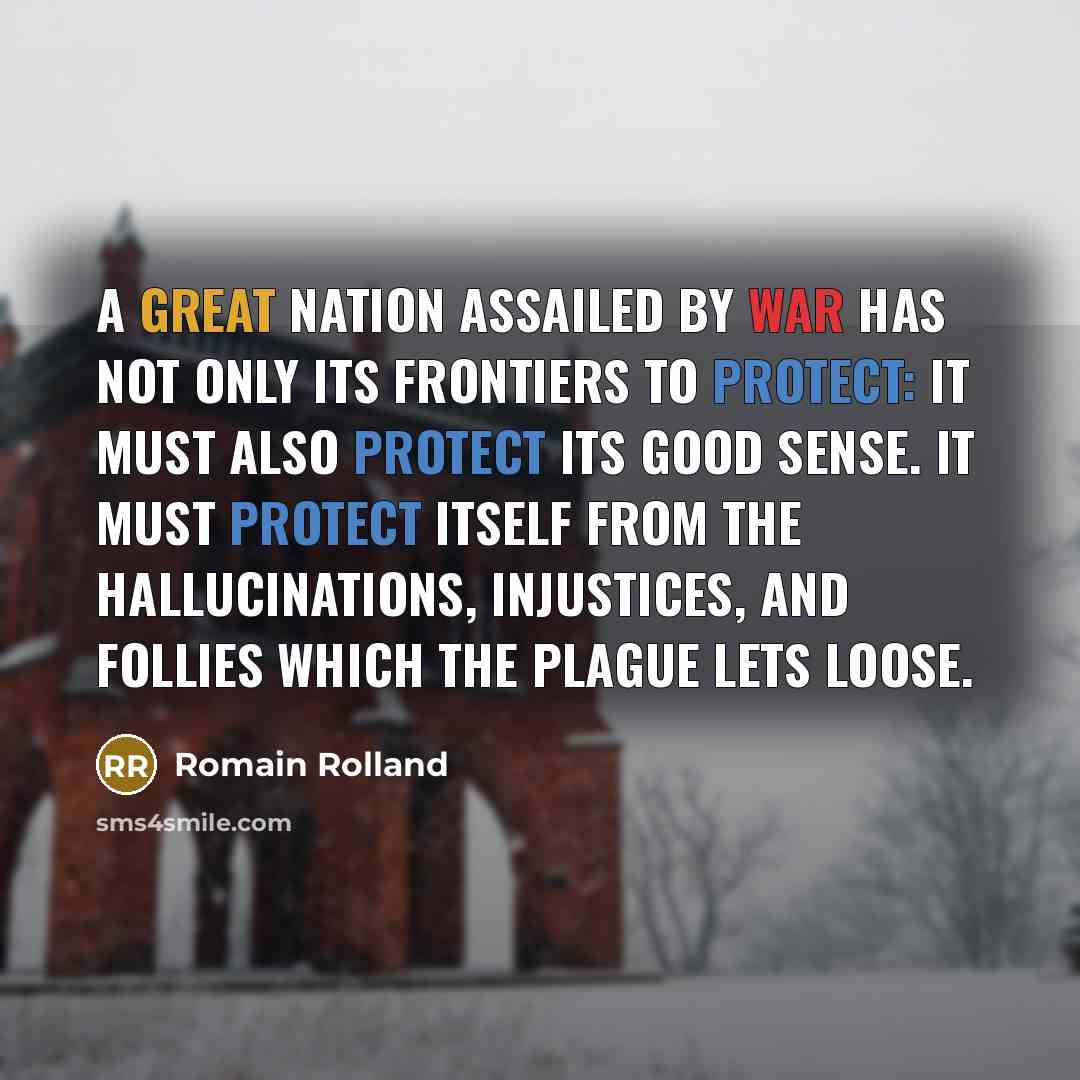 “A great nation assailed by war has not only its frontiers to protect: it must also protect its good sense. It must protect itself from the hallucinations, injustices, and follies which the plague lets loose.” quote by Romain Rolland