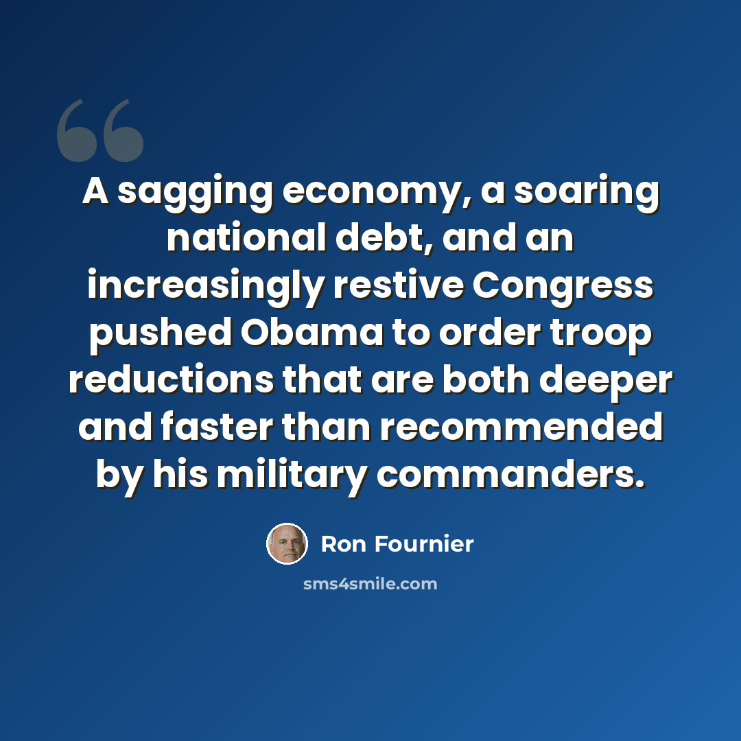 “A sagging economy, a soaring national debt, and an increasingly restive Congress pushed Obama to order troop reductions that are both deeper and faster than recommended by his military commanders.” quote by Ron Fournier