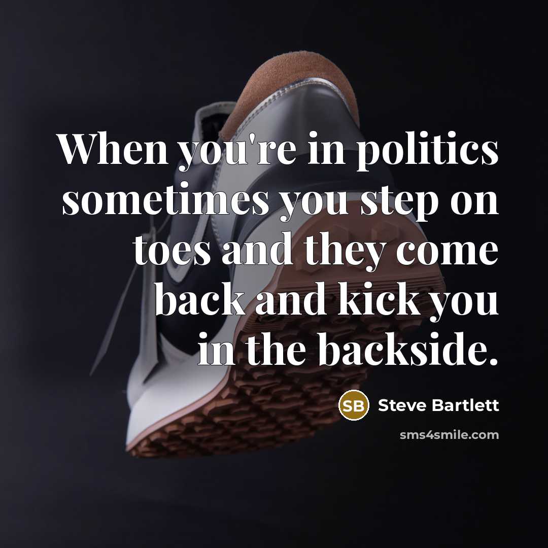 “When you're in politics sometimes you step on toes and they come back and kick you in the backside.” quote by Steve Bartlett