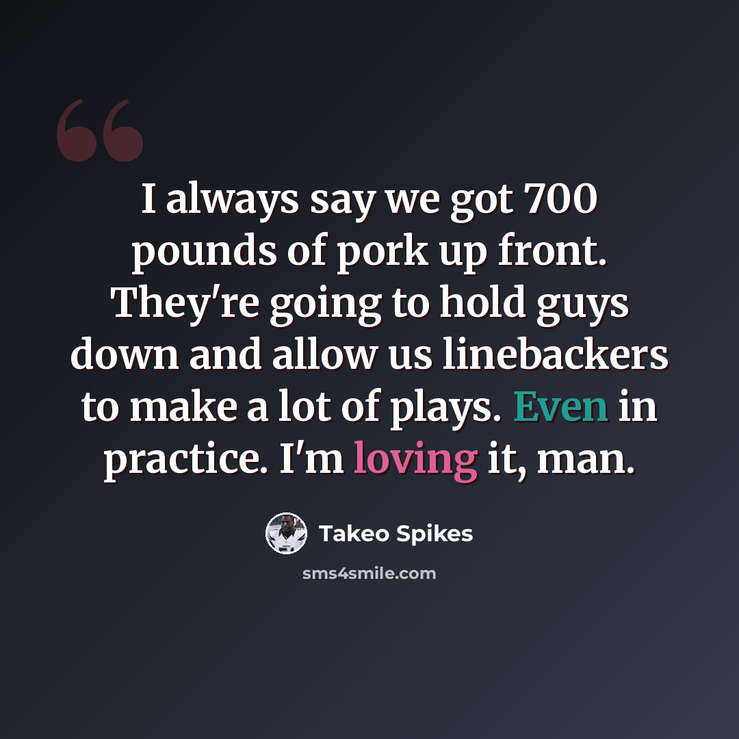 “I always say we got 700 pounds of pork up front. They're going to hold guys down and allow us linebackers to make a lot of plays. Even in practice. I'm loving it, man.” quote by Takeo Spikes
