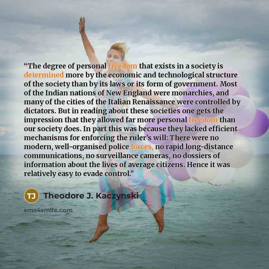 “The degree of personal freedom that exists in a society is determined more by the economic and technological structure of the society than by its laws or its form of government. Most of the Indian nations of New England were monarchies, and many of the cities of the Italian Renaissance were…” quote by Theodore J. Kaczynski