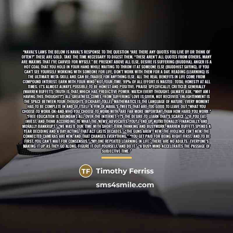 “Naval’s Laws The below is Naval’s response to the question “Are there any quotes you live by or think of often?” These are gold. Take the time necessary to digest them. “These aren’t all quotes from others. Many are maxims that I’ve carved for myself.” Be present above all else. Desire is…” quote by Timothy Ferriss