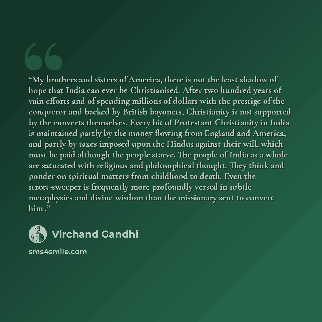 “My brothers and sisters of America, there is not the least shadow of hope that India can ever be Christianised. After two hundred years of vain efforts and of spending millions of dollars with the prestige of the conqueror and backed by British bayonets, Christianity is not supported by the…” quote by Virchand Gandhi