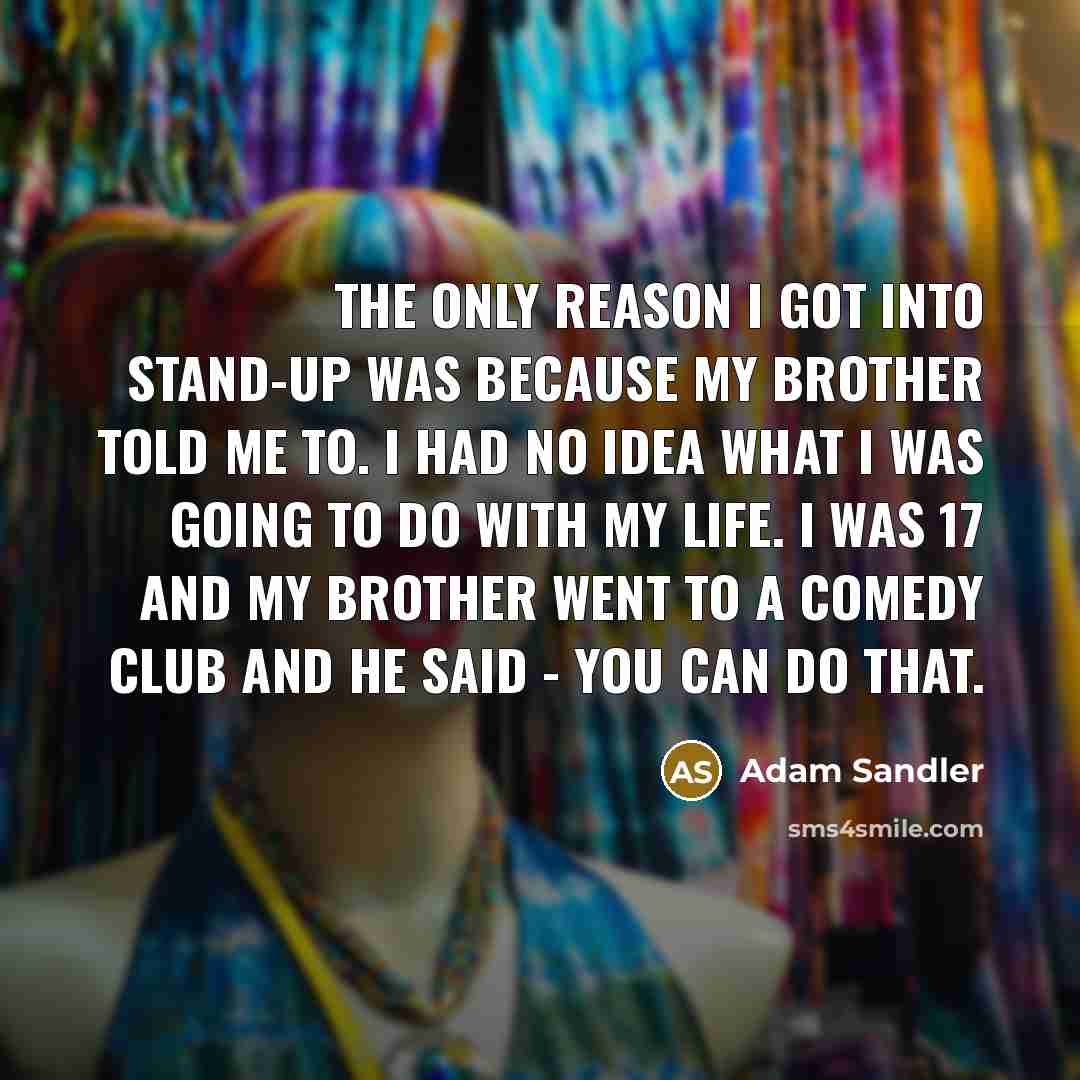 “The only reason I got into stand-up was because my brother told me to. I had no idea what I was going to do with my life. I was 17 and my brother went to a comedy club and he said - you can do that.” quote by Adam Sandler