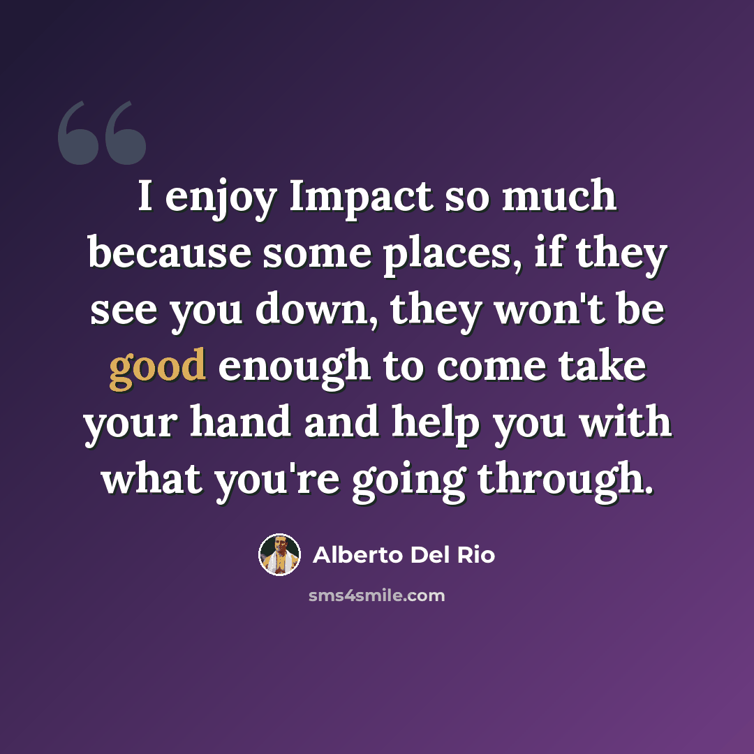 “I enjoy Impact so much because some places, if they see you down, they won't be good enough to come take your hand and help you with what you're going through.” quote by Alberto Del Rio