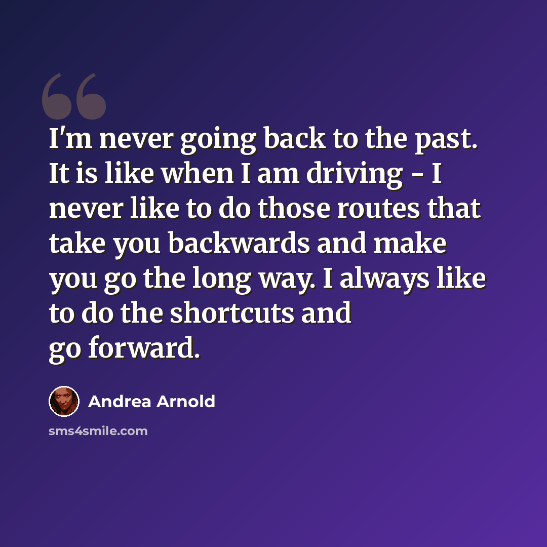 “I'm never going back to the past. It is like when I am driving - I never like to do those routes that take you backwards and make you go the long way. I always like to do the shortcuts and go forward.” quote by Andrea Arnold
