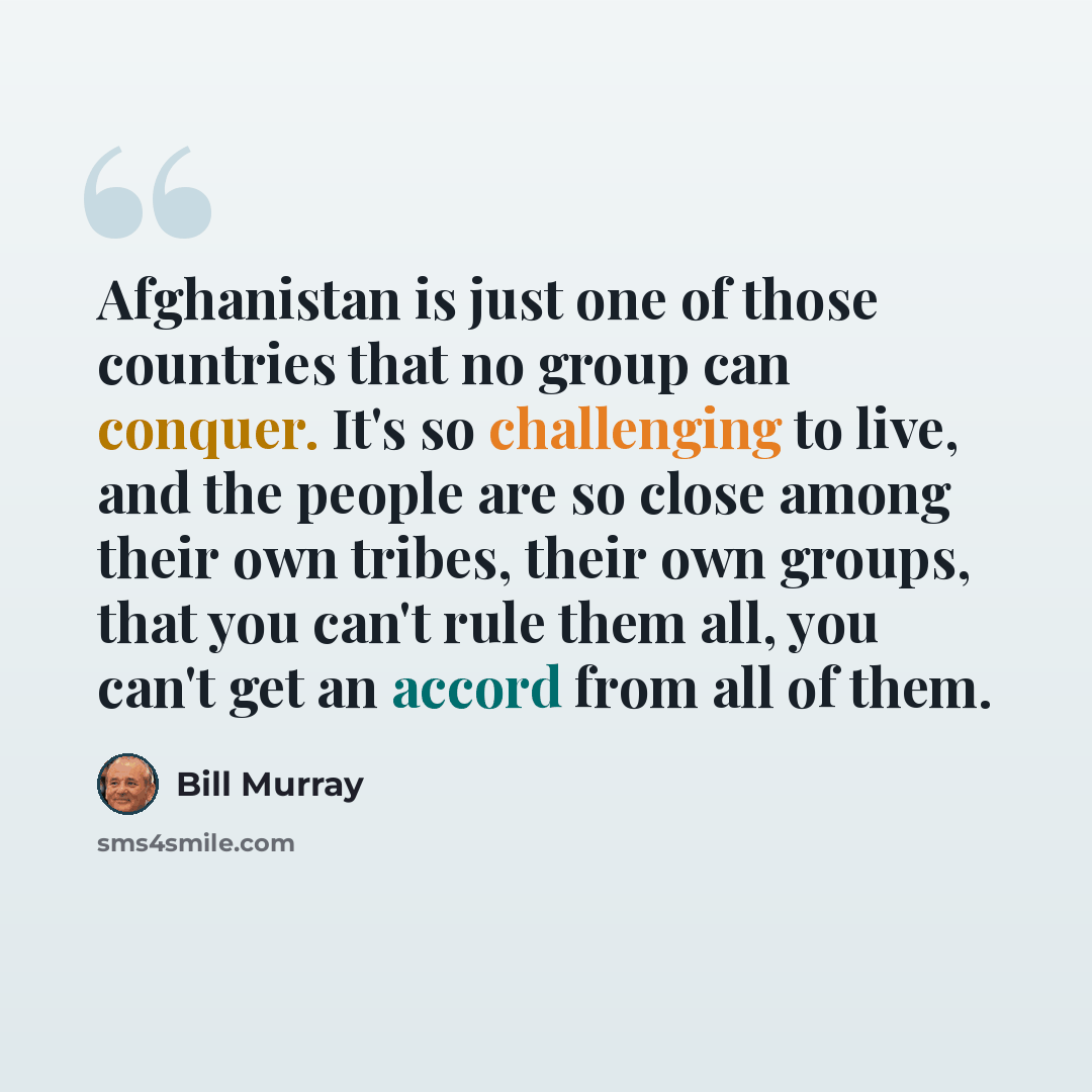 “Afghanistan is just one of those countries that no group can conquer. It's so challenging to live, and the people are so close among their own tribes, their own groups, that you can't rule them all, you can't get an accord from all of them.” quote by Bill Murray