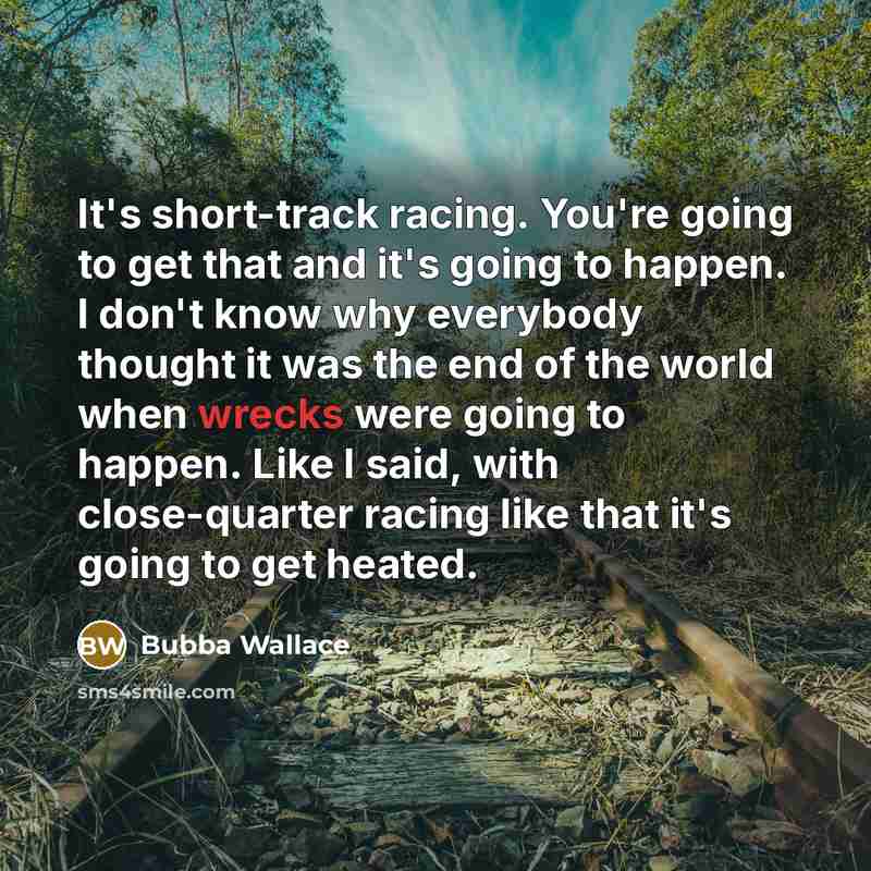 “It's short-track racing. You're going to get that and it's going to happen. I don't know why everybody thought it was the end of the world when wrecks were going to happen. Like I said, with close-quarter racing like that it's going to get heated.” quote by Bubba Wallace