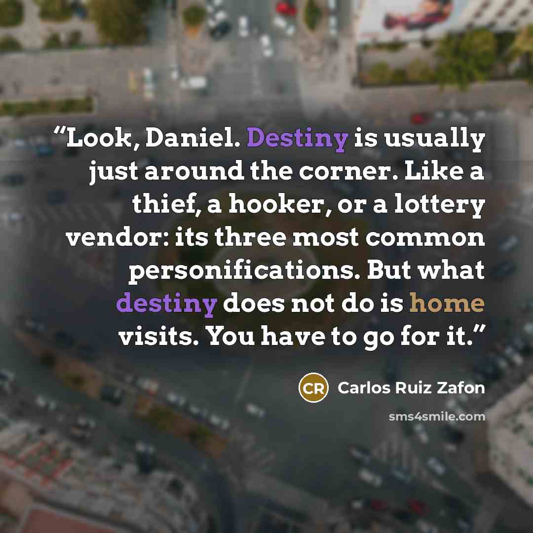 “Look, Daniel. Destiny is usually just around the corner. Like a thief, a hooker, or a lottery vendor: its three most common personifications. But what destiny does not do is home visits. You have to go for it.” quote by Carlos Ruiz Zafón