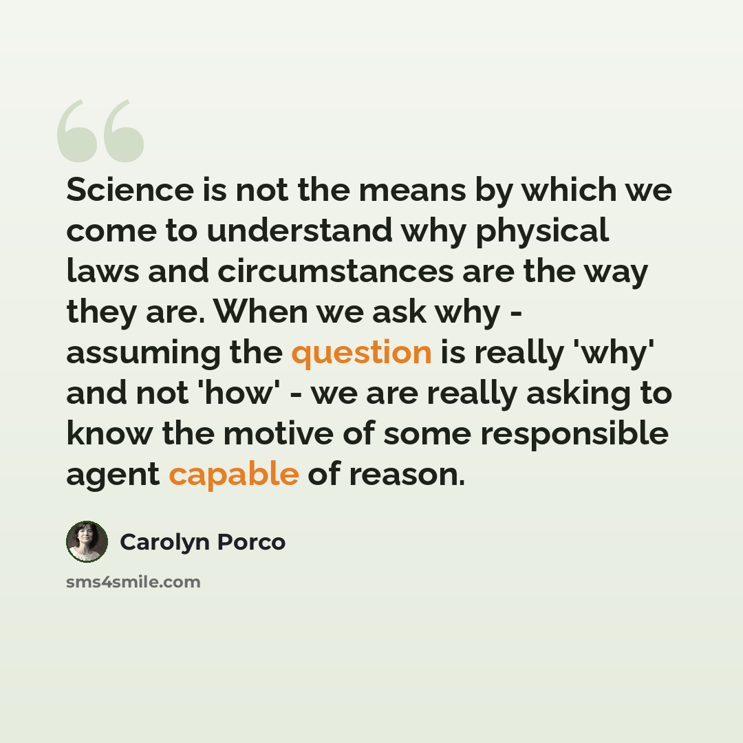 “Science is not the means by which we come to understand why physical laws and circumstances are the way they are. When we ask why - assuming the question is really 'why' and not 'how' - we are really asking to know the motive of some responsible agent capable of reason.” quote by Carolyn Porco