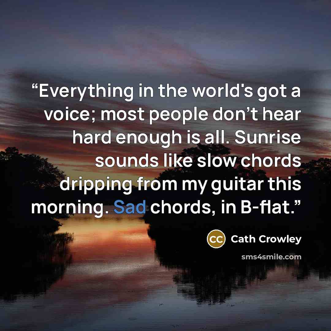 “Everything in the world's got a voice; most people don't hear hard enough is all. Sunrise sounds like slow chords dripping from my guitar this morning. Sad chords, in B-flat.” quote by Cath Crowley