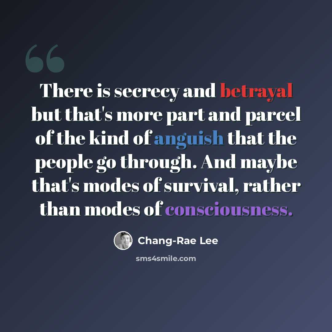 “There is secrecy and betrayal but that's more part and parcel of the kind of anguish that the people go through. And maybe that's modes of survival, rather than modes of consciousness.” quote by Chang-Rae Lee