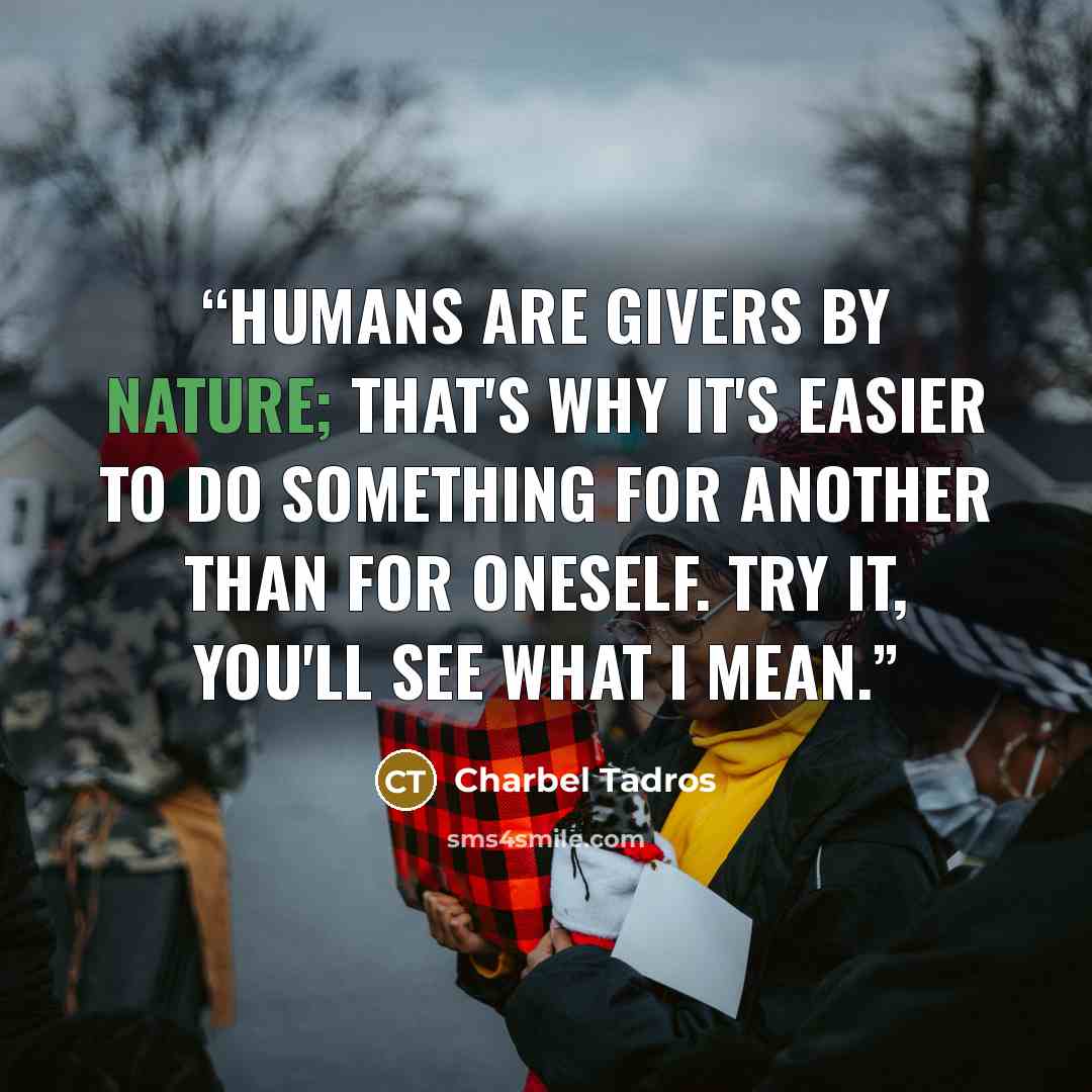 “Humans are givers by nature; that's why it's easier to do something for another than for oneself. Try it, you'll see what I mean.” quote by Charbel Tadros