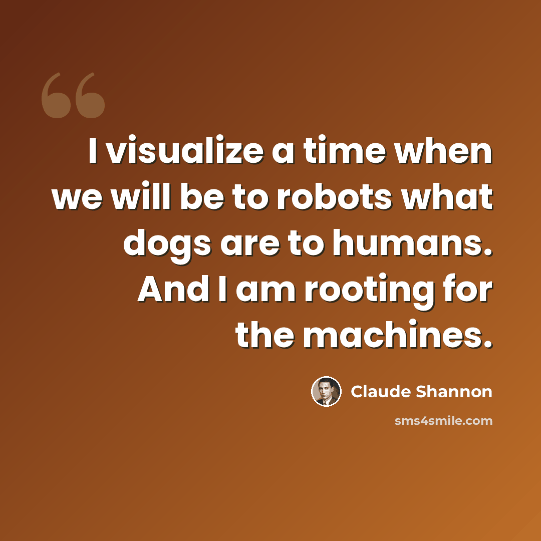 “I visualize a time when we will be to robots what dogs are to humans. And I am rooting for the machines.” quote by Claude Shannon