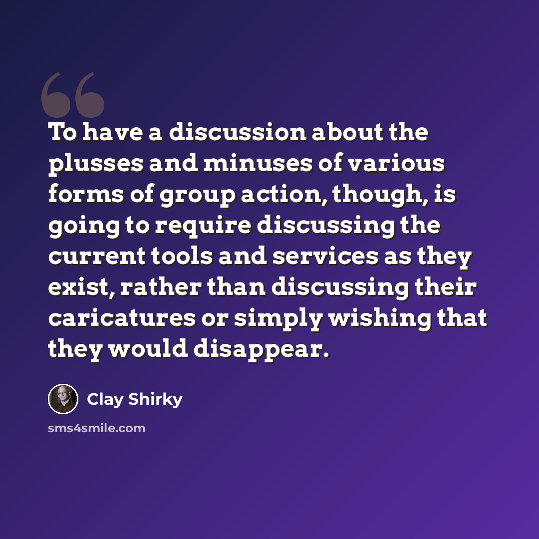 “To have a discussion about the plusses and minuses of various forms of group action, though, is going to require discussing the current tools and services as they exist, rather than discussing their caricatures or simply wishing that they would disappear.” quote by Clay Shirky
