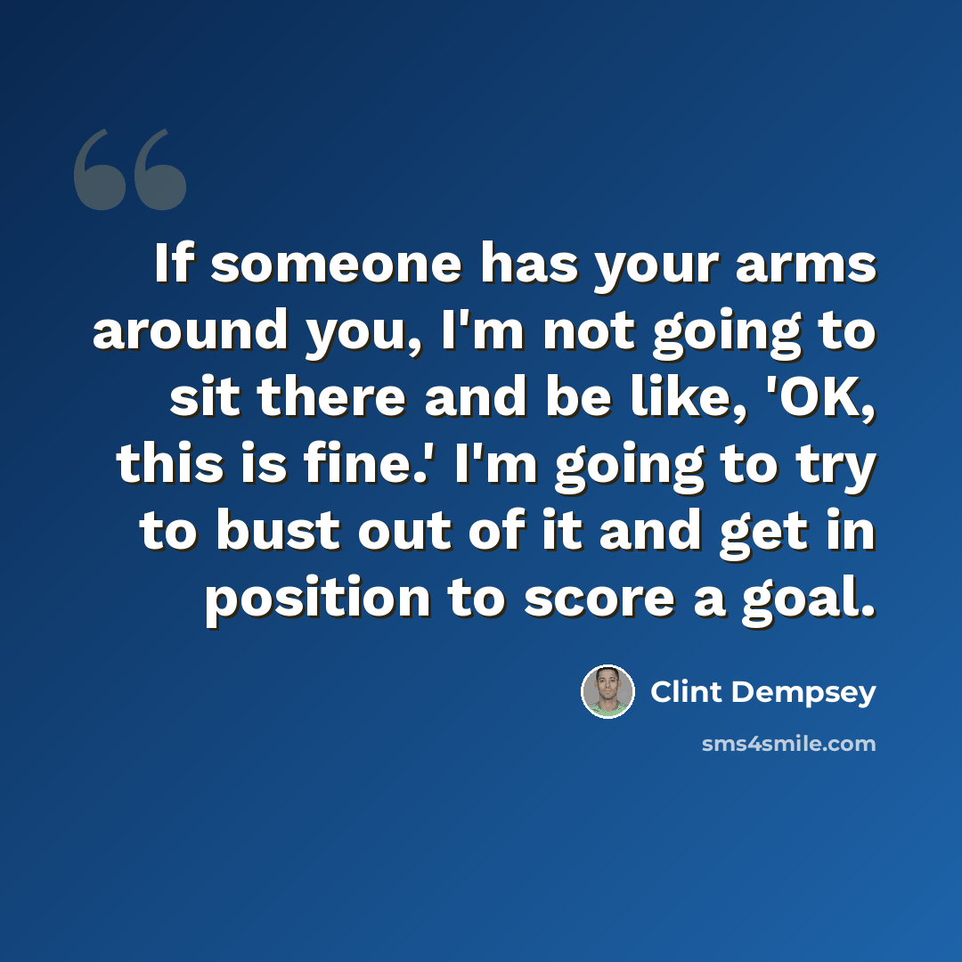 “If someone has your arms around you, I'm not going to sit there and be like, 'OK, this is fine.' I'm going to try to bust out of it and get in position to score a goal.” quote by Clint Dempsey