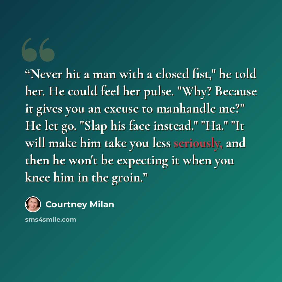 “Never hit a man with a closed fist," he told her. He could feel her pulse. "Why? Because it gives you an excuse to manhandle me?" He let go. "Slap his face instead." "Ha." "It will make him take you less seriously, and then he won't be expecting it when you knee him in the groin.” quote by Courtney Milan