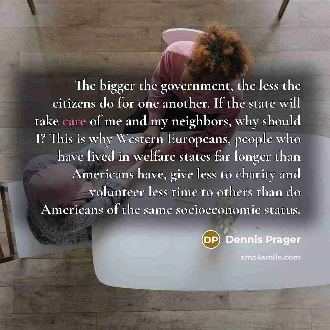 “The bigger the government, the less the citizens do for one another. If the state will take care of me and my neighbors, why should I? This is why Western Europeans, people who have lived in welfare states far longer than Americans have, give less to charity and volunteer less time to others than…” quote by Dennis Prager