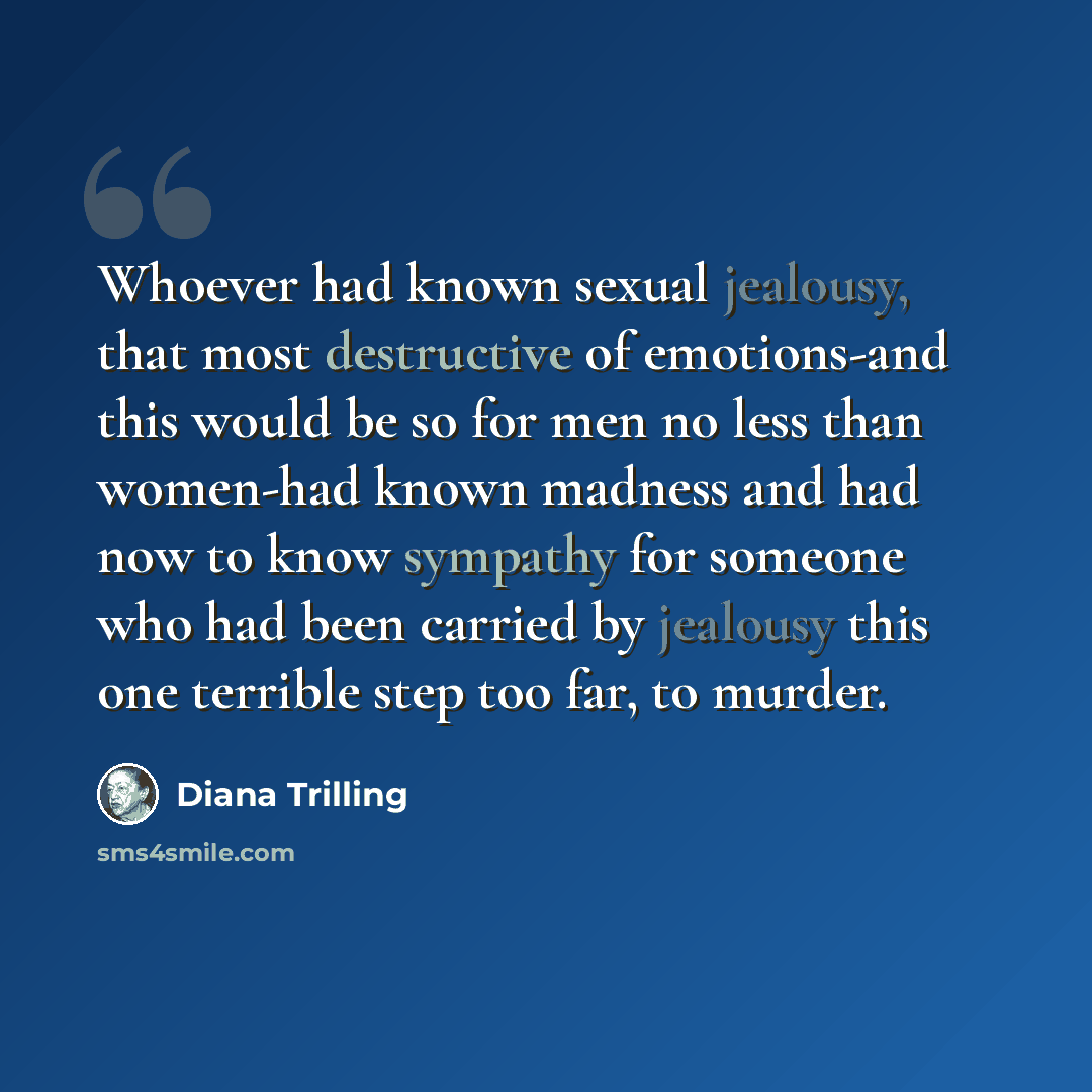 “Whoever had known sexual jealousy, that most destructive of emotions-and this would be so for men no less than women-had known madness and had now to know sympathy for someone who had been carried by jealousy this one terrible step too far, to murder.” quote by Diana Trilling