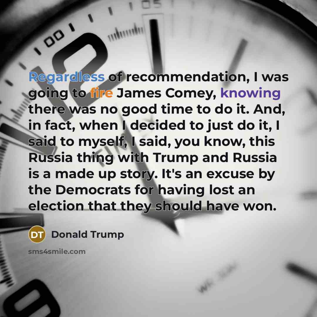 “Regardless of recommendation, I was going to fire James Comey, knowing there was no good time to do it. And, in fact, when I decided to just do it, I said to myself, I said, you know, this Russia thing with Trump and Russia is a made up story. It's an excuse by the Democrats for having lost an…” quote by Donald Trump