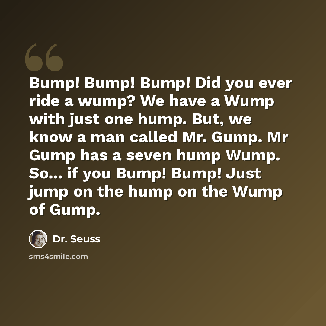 “Bump! Bump! Bump! Did you ever ride a wump? We have a Wump with just one hump. But, we know a man called Mr. Gump. Mr Gump has a seven hump Wump. So... if you Bump! Bump! Just jump on the hump on the Wump of Gump.” quote by Dr. Seuss