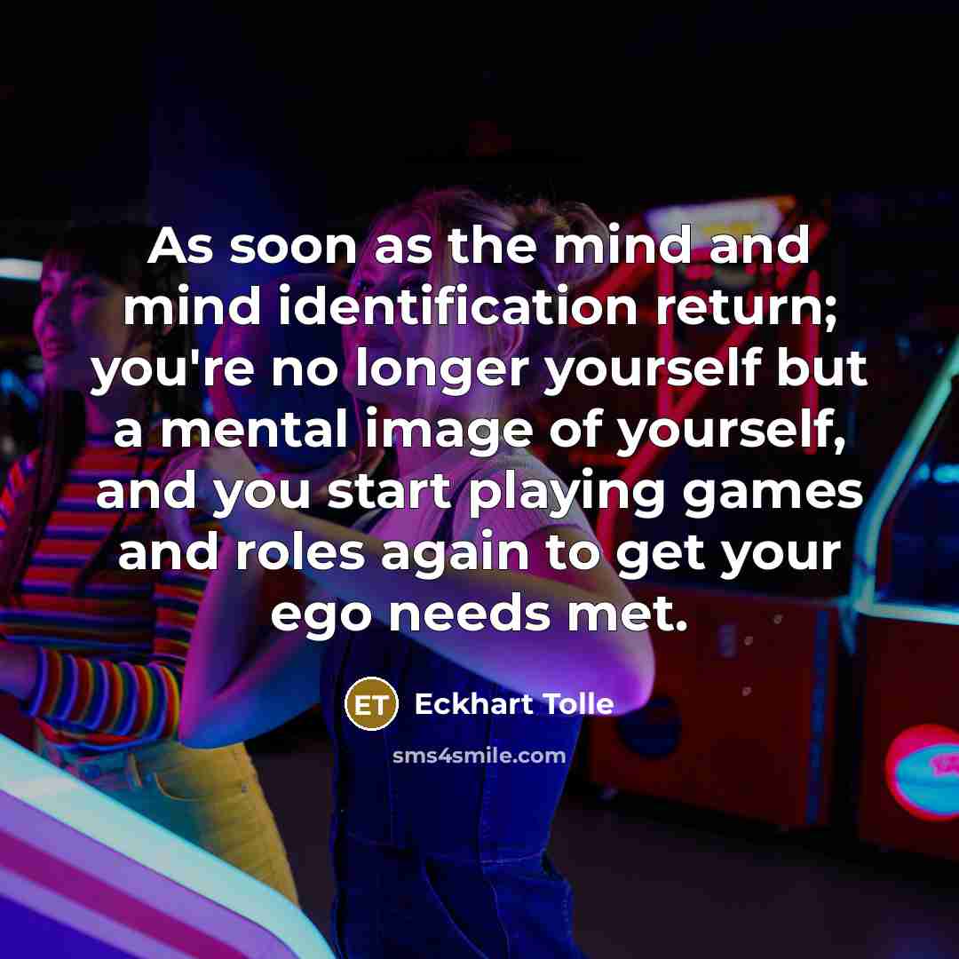 “As soon as the mind and mind identification return; you're no longer yourself but a mental image of yourself, and you start playing games and roles again to get your ego needs met.” quote by Eckhart Tolle