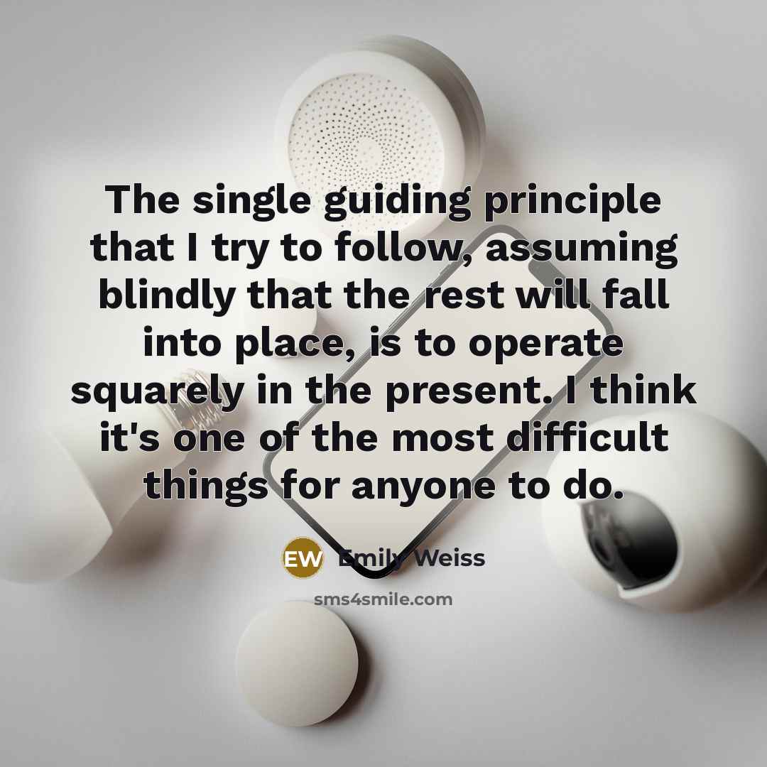 “The single guiding principle that I try to follow, assuming blindly that the rest will fall into place, is to operate squarely in the present. I think it's one of the most difficult things for anyone to do.” quote by Emily Weiss