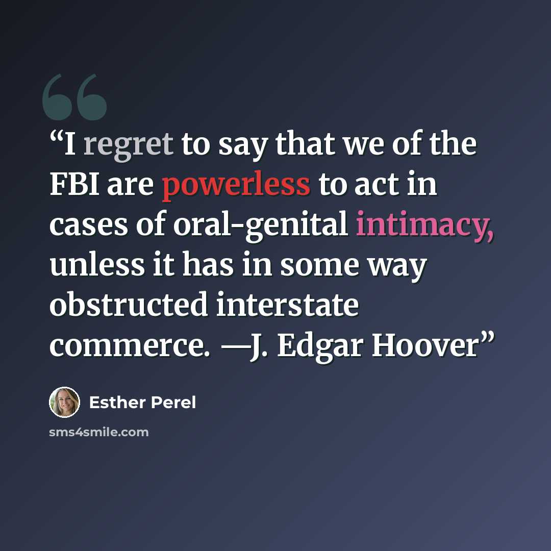 “I regret to say that we of the FBI are powerless to act in cases of oral-genital intimacy, unless it has in some way obstructed interstate commerce. —J. Edgar Hoover” quote by Esther Perel
