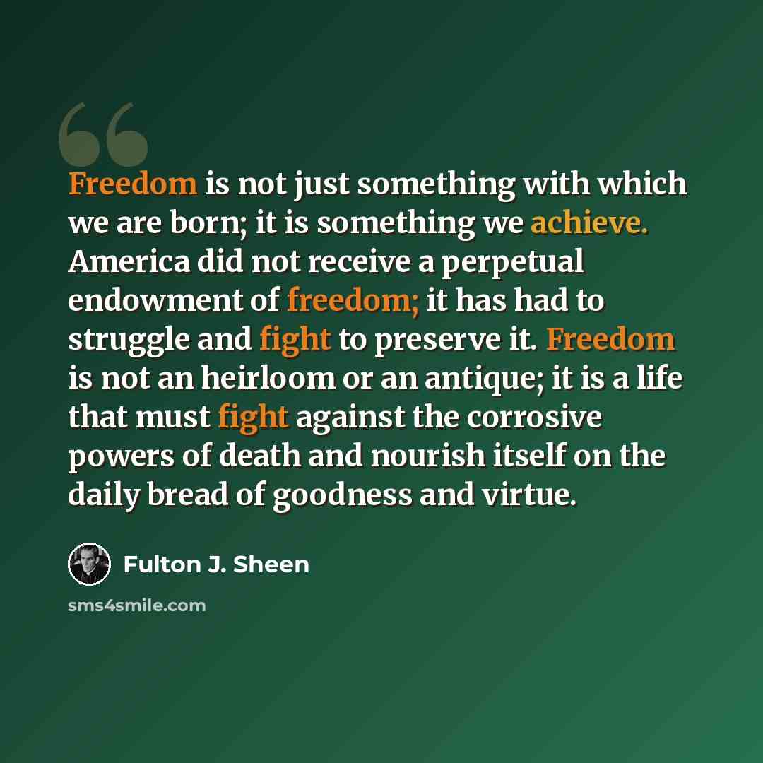 “Freedom is not just something with which we are born; it is something we achieve. America did not receive a perpetual endowment of freedom; it has had to struggle and fight to preserve it. Freedom is not an heirloom or an antique; it is a life that must fight against the corrosive powers of death…” quote by Fulton J. Sheen