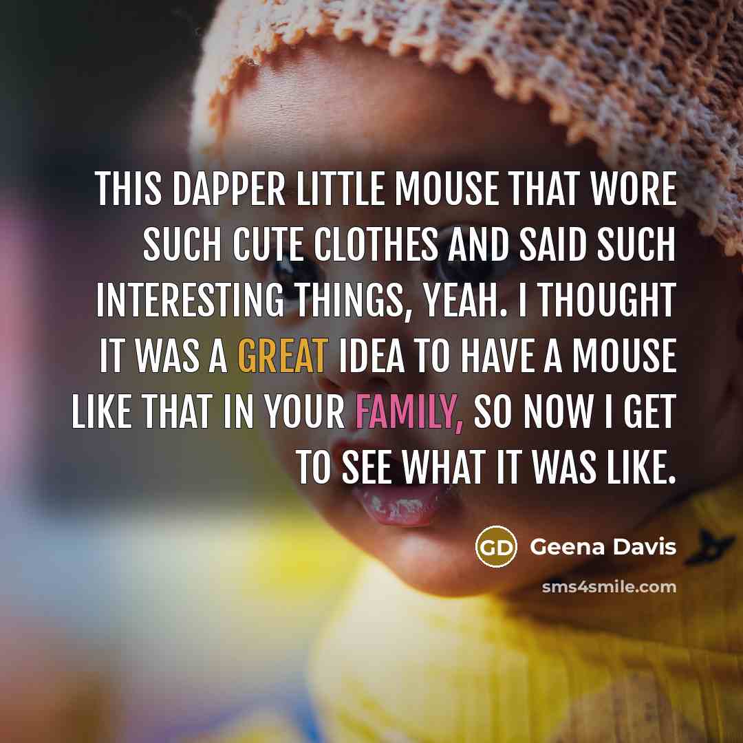 “This dapper little mouse that wore such cute clothes and said such interesting things, yeah. I thought it was a great idea to have a mouse like that in your family, so now I get to see what it was like.” quote by Geena Davis