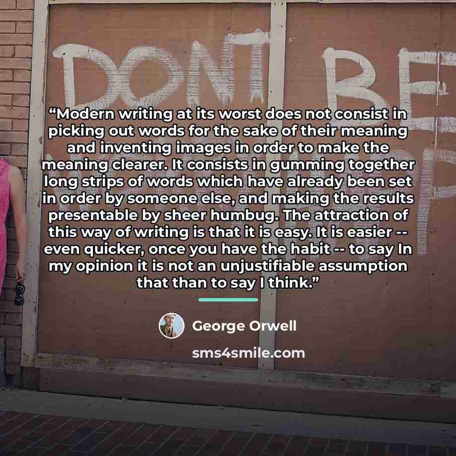 “Modern writing at its worst does not consist in picking out words for the sake of their meaning and inventing images in order to make the meaning clearer. It consists in gumming together long strips of words which have already been set in order by someone else, and making the results presentable…” quote by George Orwell