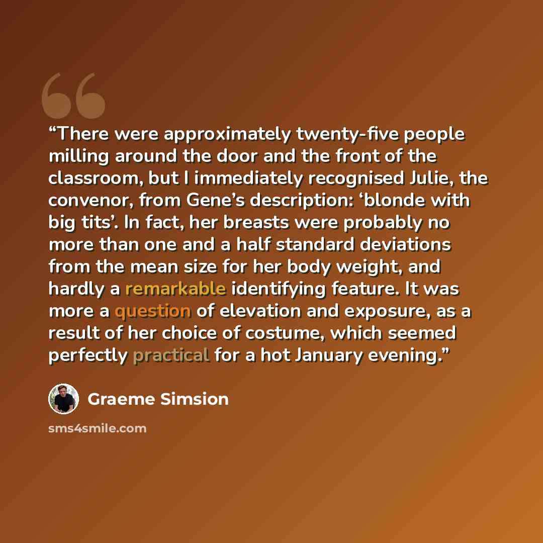 “There were approximately twenty-five people milling around the door and the front of the classroom, but I immediately recognised Julie, the convenor, from Gene’s description: ‘blonde with big tits’. In fact, her breasts were probably no more than one and a half standard deviations from the mean…” quote by Graeme Simsion