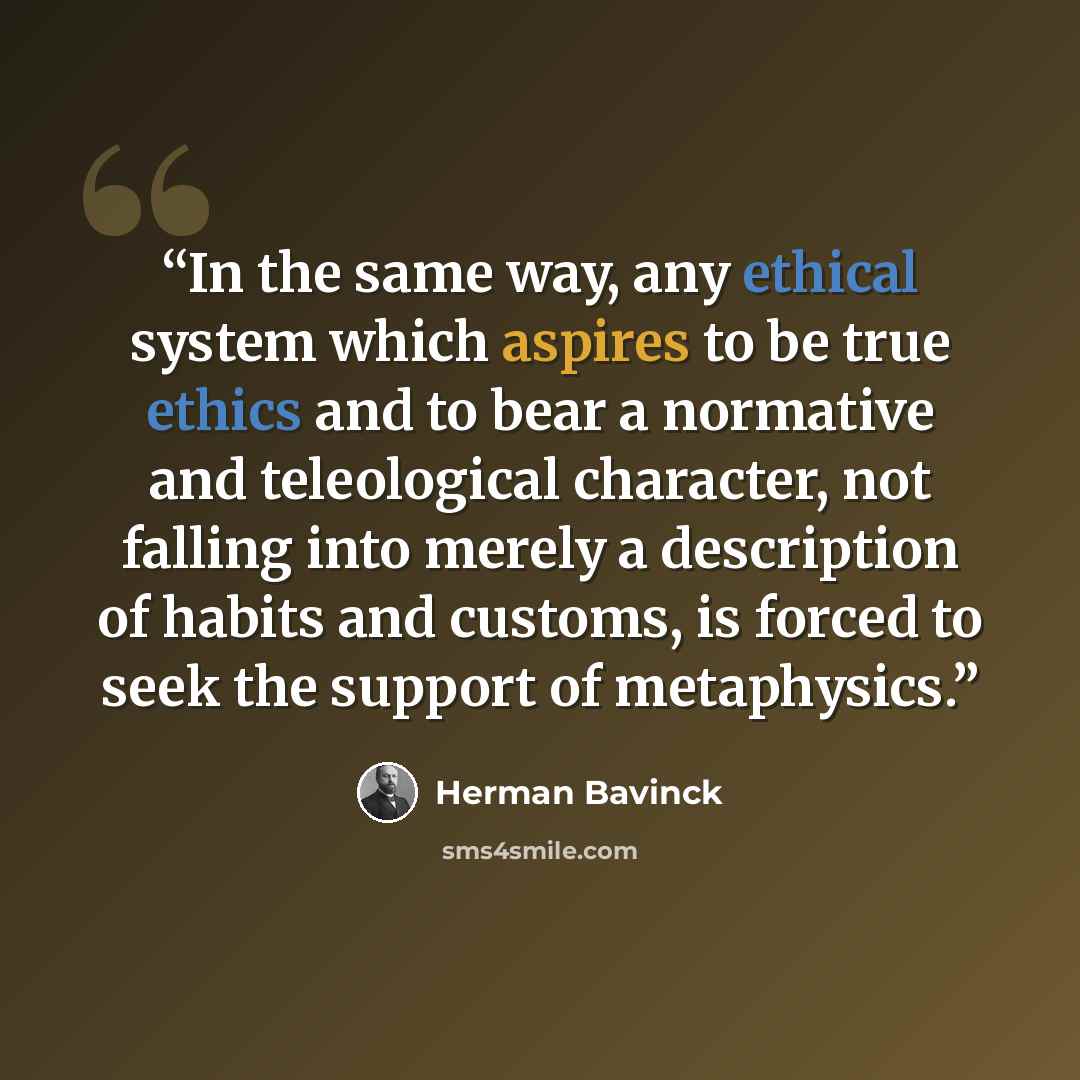 “In the same way, any ethical system which aspires to be true ethics and to bear a normative and teleological character, not falling into merely a description of habits and customs, is forced to seek the support of metaphysics.” quote by Herman Bavinck