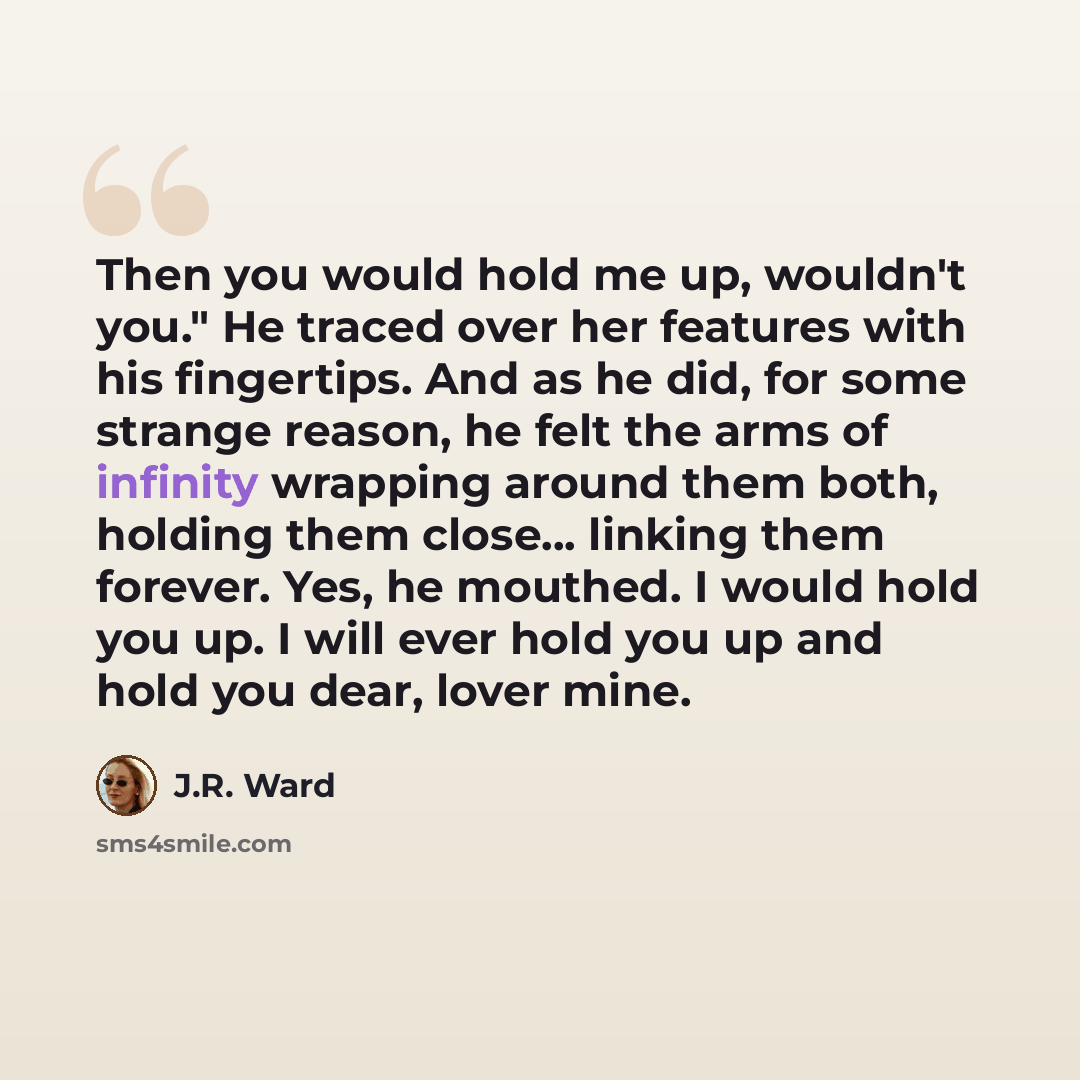 “Then you would hold me up, wouldn't you." He traced over her features with his fingertips. And as he did, for some strange reason, he felt the arms of infinity wrapping around them both, holding them close... linking them forever. Yes, he mouthed. I would hold you up. I will ever hold you up and…” quote by J.R. Ward